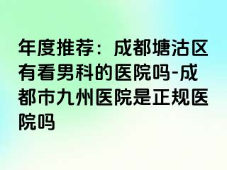 年度推荐：成都塘沽区有看男科的医院吗-成都市九州医院是正规医院吗