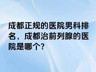 成都正规的医院男科排名，成都治前列腺的医院是哪个?