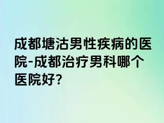 成都塘沽男性疾病的医院-成都治疗男科哪个医院好?