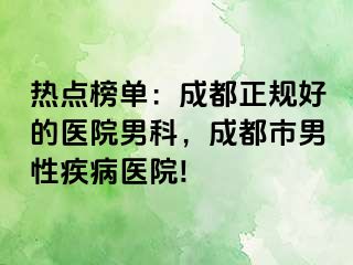 热点榜单：成都正规好的医院男科，成都市男性疾病医院!