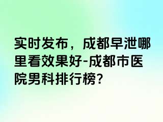 实时发布，成都早泄哪里看效果好-成都市医院男科排行榜?