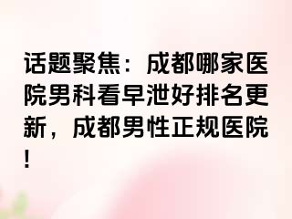 话题聚焦：成都哪家医院男科看早泄好排名更新，成都男性正规医院!