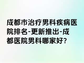成都市治疗男科疾病医院排名-更新推出-成都医院男科哪家好?