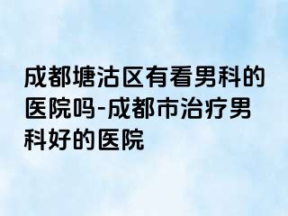 成都塘沽区有看男科的医院吗-成都市治疗男科好的医院