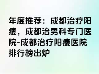 年度推荐：成都治疗阳痿，成都治男科专门医院-成都治疗阳痿医院排行榜出炉