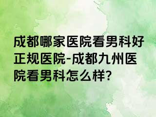 成都哪家医院看男科好正规医院-成都九州医院看男科怎么样?