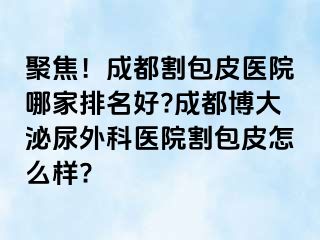 聚焦！成都割包皮医院哪家排名好?成都博大泌尿外科医院割包皮怎么样?