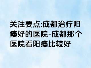 关注要点:成都治疗阳痿好的医院-成都那个医院看阳痿比较好