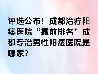 评选公布！成都治疗阳痿医院“靠前排名”成都专治男性阳痿医院是哪家？