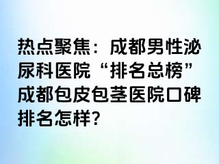 热点聚焦：成都男性泌尿科医院“排名总榜”成都包皮包茎医院口碑排名怎样？