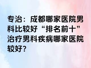 专治：成都哪家医院男科比较好“排名前十”治疗男科疾病哪家医院较好？