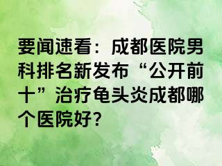 要闻速看：成都医院男科排名新发布“公开前十”治疗龟头炎成都哪个医院好？