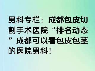 男科专栏：成都包皮切割手术医院“排名动态”成都可以看包皮包茎的医院男科！