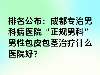 排名公布：成都专治男科病医院“正规男科”男性包皮包茎治疗什么医院好？