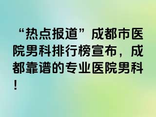 “热点报道”成都市医院男科排行榜宣布，成都靠谱的专业医院男科！