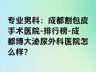 专业男科：成都割包皮手术医院-排行榜-成都博大泌尿外科医院怎么样？