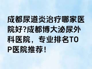 成都尿道炎治疗哪家医院好?成都博大泌尿外科医院，专业排名TOP医院推荐！