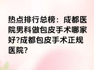 热点排行总榜：成都医院男科做包皮手术哪家好?成都包皮手术正规医院?