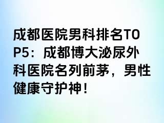 成都医院男科排名TOP5：成都博大泌尿外科医院名列前茅，男性健康守护神！