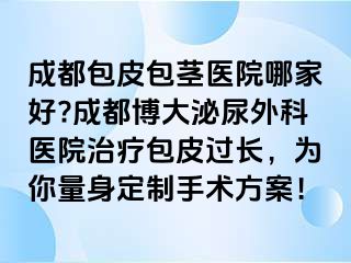 成都包皮包茎医院哪家好?成都博大泌尿外科医院治疗包皮过长，为你量身定制手术方案！