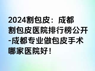 2024割包皮：成都割包皮医院排行榜公开-成都专业做包皮手术哪家医院好！