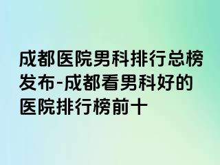 成都医院男科排行总榜发布-成都看男科好的医院排行榜前十