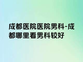 成都医院医院男科-成都哪里看男科较好