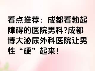 看点推荐：成都看勃起障碍的医院男科?成都博大泌尿外科医院让男性“硬”起来！
