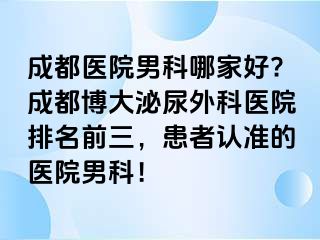 成都医院男科哪家好?成都博大泌尿外科医院排名前三，患者认准的医院男科！