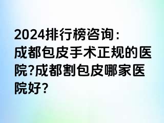 2024排行榜咨询：成都包皮手术正规的医院?成都割包皮哪家医院好?