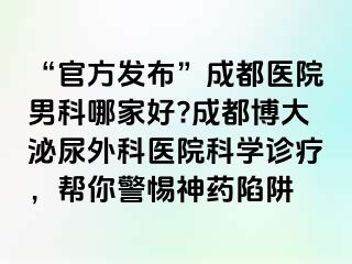 “官方发布”成都医院男科哪家好?成都博大泌尿外科医院科学诊疗，帮你警惕神药陷阱