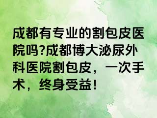成都有专业的割包皮医院吗?成都博大泌尿外科医院割包皮，一次手术，终身受益！