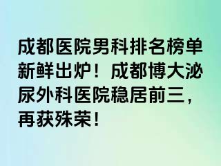 成都医院男科排名榜单新鲜出炉！成都博大泌尿外科医院稳居前三，再获殊荣！