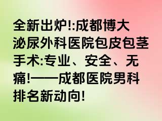 全新出炉!:成都博大泌尿外科医院包皮包茎手术:专业、安全、无痛!——成都医院男科排名新动向!