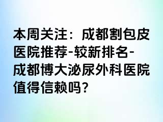 本周关注：成都割包皮医院推荐-较新排名-成都博大泌尿外科医院值得信赖吗？