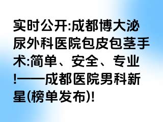 实时公开:成都博大泌尿外科医院包皮包茎手术:简单、安全、专业!——成都医院男科新星(榜单发布)!