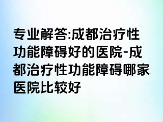 专业解答:成都治疗性功能障碍好的医院-成都治疗性功能障碍哪家医院比较好