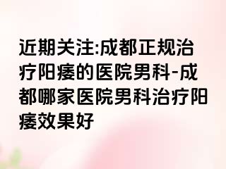 近期关注:成都正规治疗阳痿的医院男科-成都哪家医院男科治疗阳痿效果好
