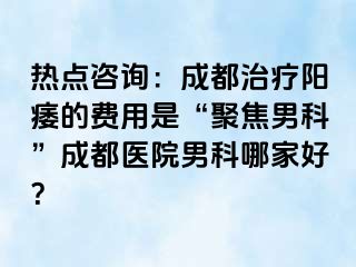 热点咨询：成都治疗阳痿的费用是“聚焦男科”成都医院男科哪家好？