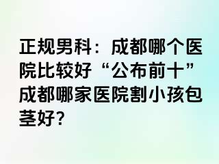 正规男科：成都哪个医院比较好“公布前十”成都哪家医院割小孩包茎好？