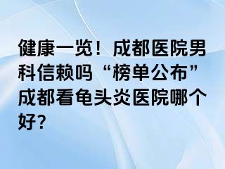 健康一览！成都医院男科信赖吗“榜单公布”成都看龟头炎医院哪个好？