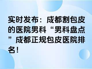 实时发布：成都割包皮的医院男科“男科盘点”成都正规包皮医院排名！