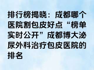 排行榜揭晓：成都哪个医院割包皮好点“榜单实时公开”成都博大泌尿外科治疗包皮医院的排名