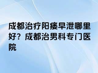 成都治疗阳痿早泄哪里好？成都治男科专门医院
