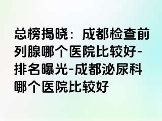 总榜揭晓：成都检查前列腺哪个医院比较好-排名曝光-成都泌尿科哪个医院比较好
