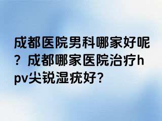 成都医院男科哪家好呢？成都哪家医院治疗hpv尖锐湿疣好？