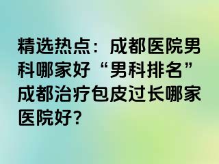 精选热点：成都医院男科哪家好“男科排名”成都治疗包皮过长哪家医院好？