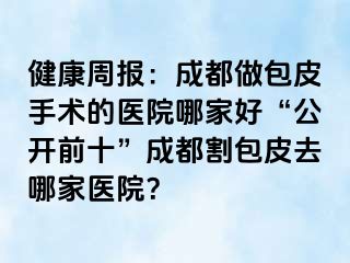健康周报：成都做包皮手术的医院哪家好“公开前十”成都割包皮去哪家医院？