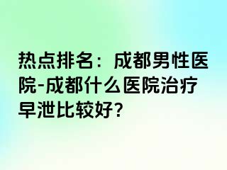 热点排名：成都男性医院-成都什么医院治疗早泄比较好？