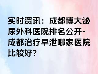 实时资讯：成都博大泌尿外科医院排名公开-成都治疗早泄哪家医院比较好？